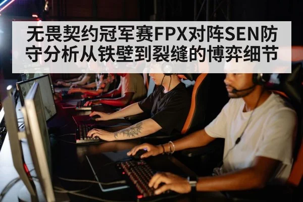 无畏契约冠军赛FPX对阵SEN防守分析从铁壁到裂缝的博弈细节
