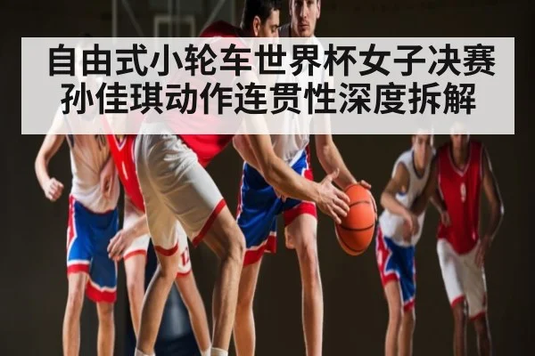 自由式小轮车世界杯女子决赛孙佳琪动作连贯性深度拆解