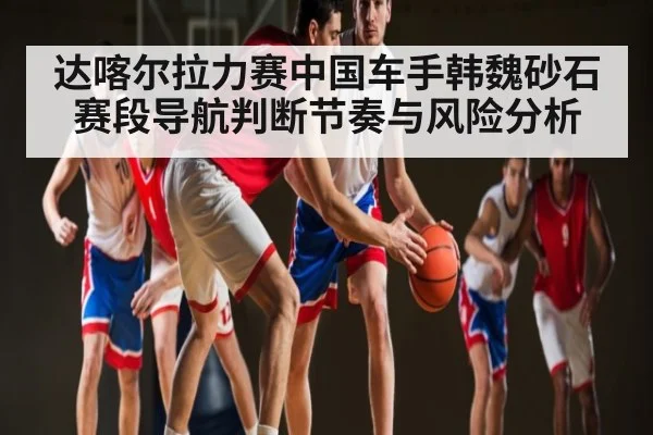 达喀尔拉力赛中国车手韩魏砂石赛段导航判断节奏与风险分析
